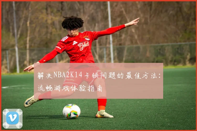 解决NBA2K14卡顿问题的最佳方法：流畅游戏体验指南