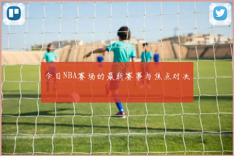 今日NBA赛场的最新赛事与焦点对决